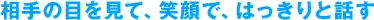相手の目を見て、笑顔で、はっきりと話す